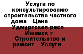 Услуги по консультированию строительства частного дома › Цена ­ 5 000 - Удмуртская респ., Ижевск г. Строительство и ремонт » Услуги   